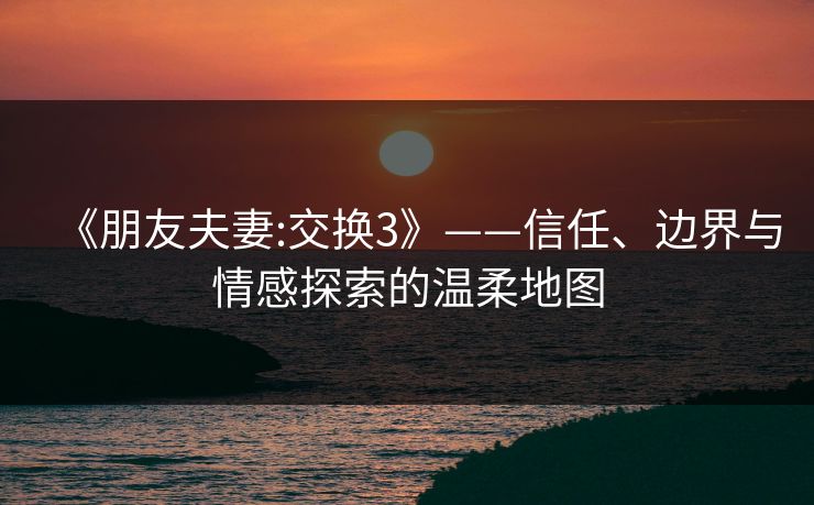《朋友夫妻:交换3》——信任、边界与情感探索的温柔地图