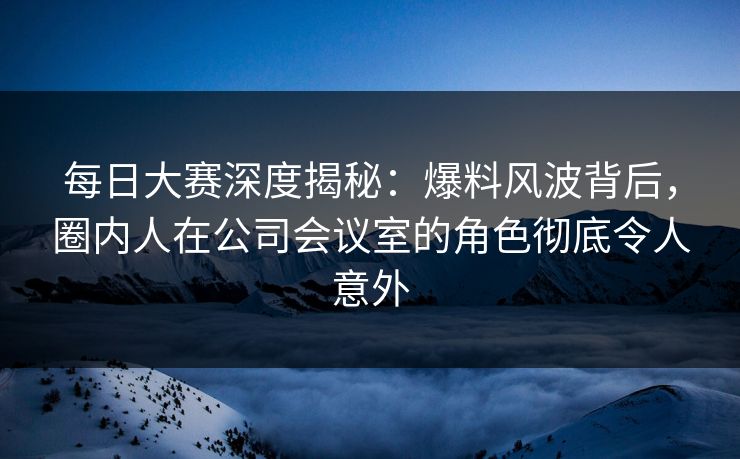 每日大赛深度揭秘：爆料风波背后，圈内人在公司会议室的角色彻底令人意外