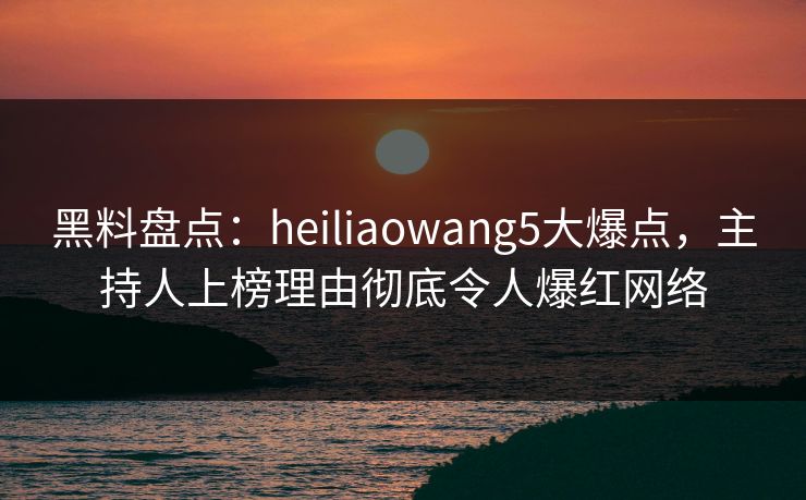 黑料盘点：heiliaowang5大爆点，主持人上榜理由彻底令人爆红网络
