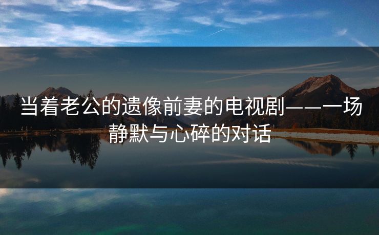 当着老公的遗像前妻的电视剧——一场静默与心碎的对话