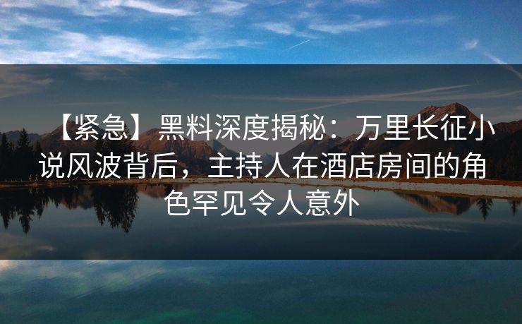 【紧急】黑料深度揭秘：万里长征小说风波背后，主持人在酒店房间的角色罕见令人意外