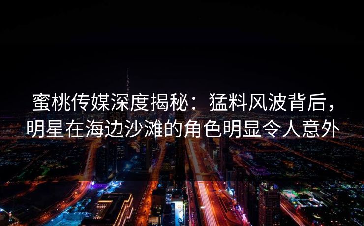 蜜桃传媒深度揭秘：猛料风波背后，明星在海边沙滩的角色明显令人意外