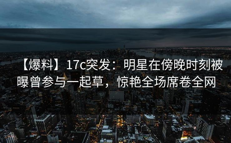 【爆料】17c突发：明星在傍晚时刻被曝曾参与一起草，惊艳全场席卷全网