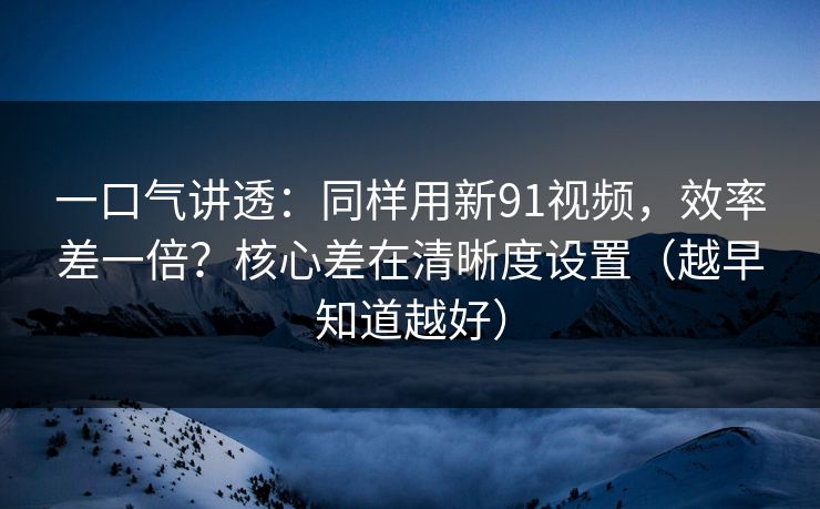 一口气讲透:同样用新91视频,效率差一倍?核心差在清晰度设置(越早知道越好) 一口气讲透:同样用新91视频,效率差一倍?核心差在清晰度设置(越早知道越好)