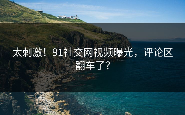 太刺激！91社交网视频曝光，评论区翻车了？