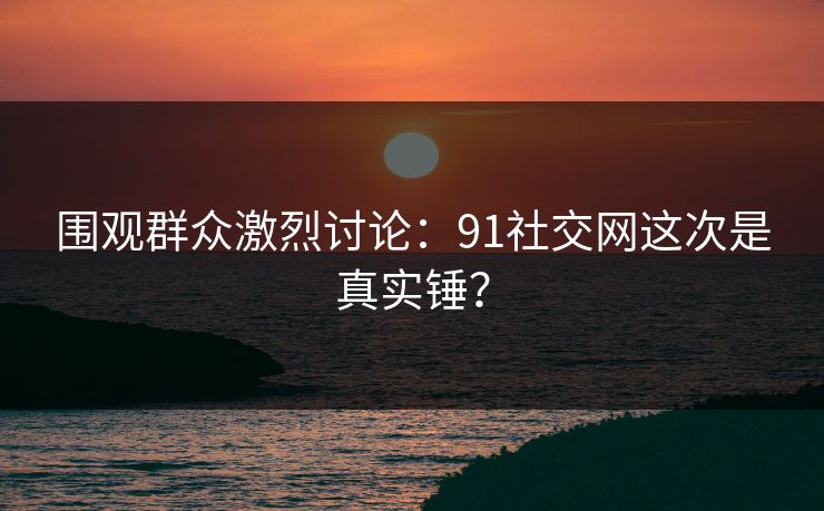 围观群众激烈讨论：91社交网这次是真实锤？
