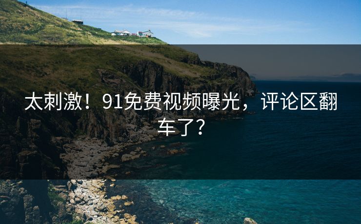 太刺激！91免费视频曝光，评论区翻车了？