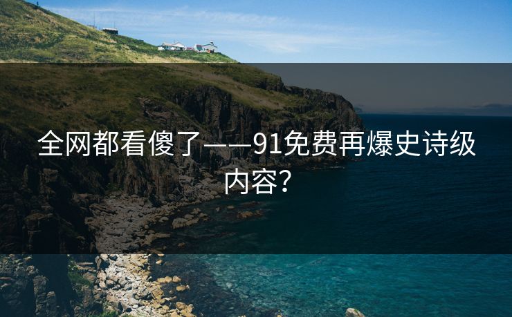 全网都看傻了——91免费再爆史诗级内容？