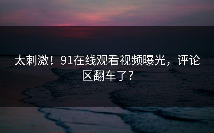 太刺激！91在线观看视频曝光，评论区翻车了？