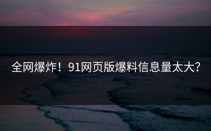 全网爆炸！91网页版爆料信息量太大？