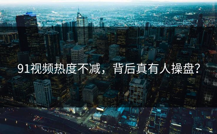91视频热度不减，背后真有人操盘？