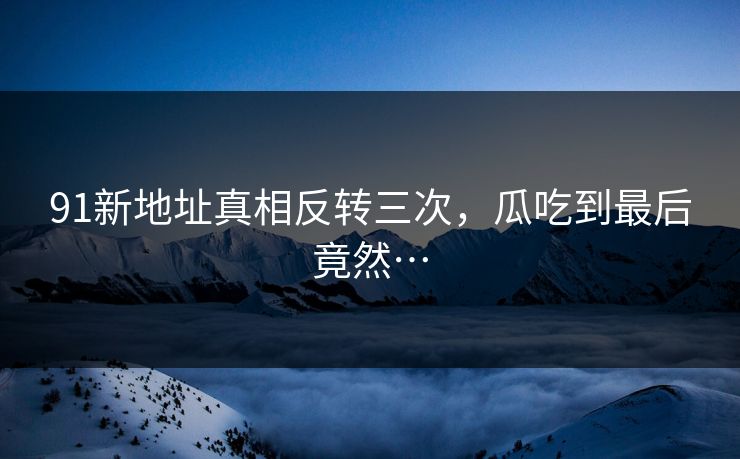 91新地址真相反转三次，瓜吃到最后竟然…