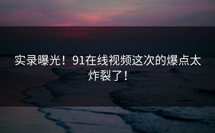 实录曝光！91在线视频这次的爆点太炸裂了！