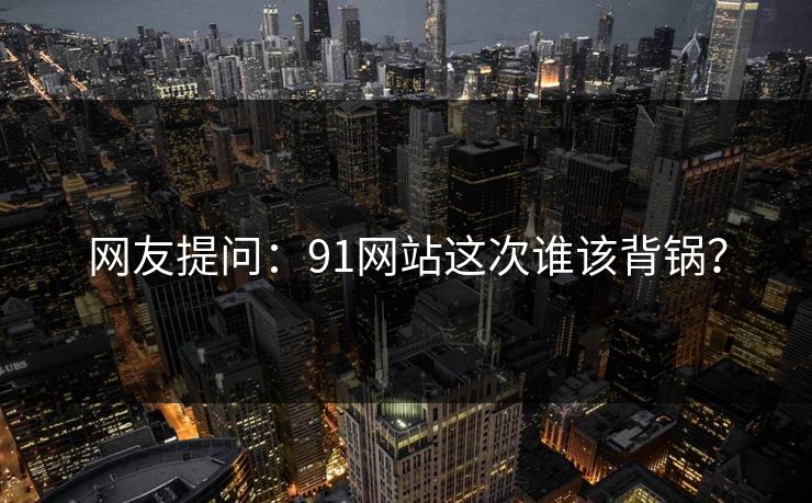 网友提问：91网站这次谁该背锅？