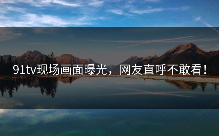 91tv现场画面曝光，网友直呼不敢看！