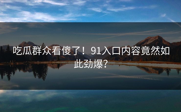 吃瓜群众看傻了！91入口内容竟然如此劲爆？