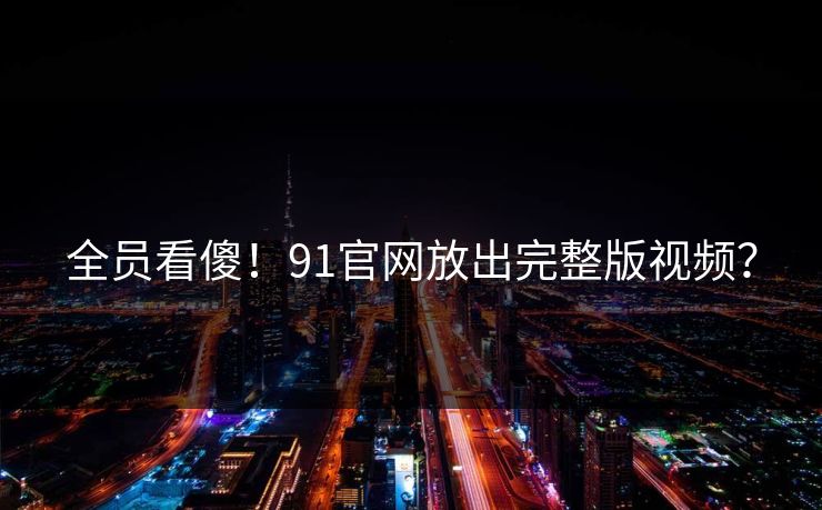 全员看傻！91官网放出完整版视频？