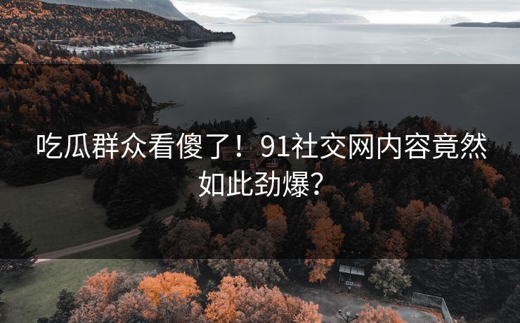 吃瓜群众看傻了！91社交网内容竟然如此劲爆？