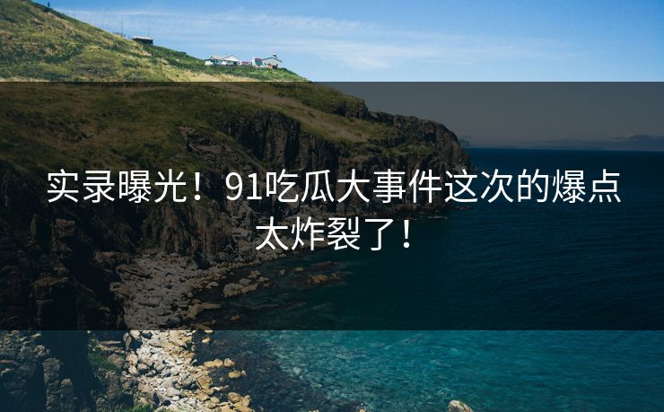 实录曝光！91吃瓜大事件这次的爆点太炸裂了！