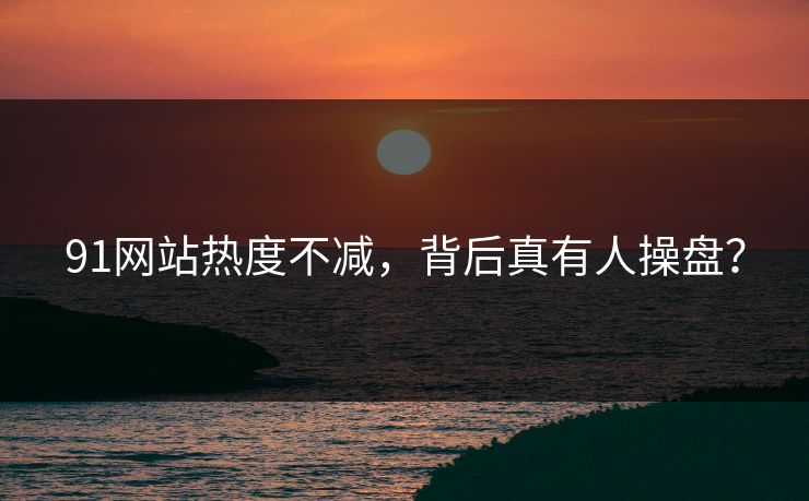 91网站热度不减，背后真有人操盘？