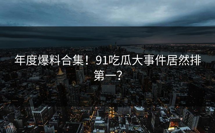 年度爆料合集！91吃瓜大事件居然排第一？