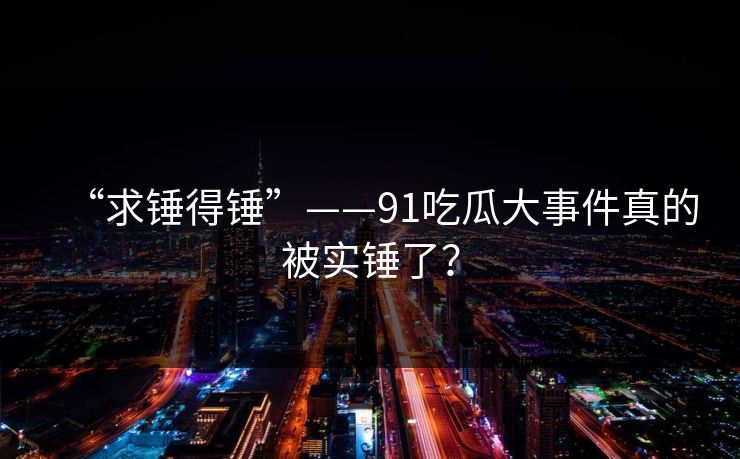 “求锤得锤”——91吃瓜大事件真的被实锤了？