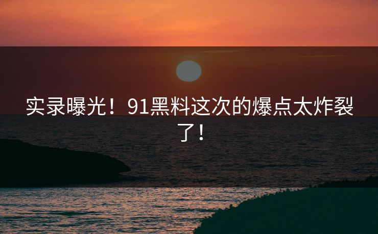 实录曝光！91黑料这次的爆点太炸裂了！