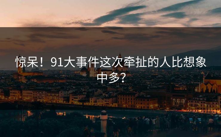 惊呆！91大事件这次牵扯的人比想象中多？