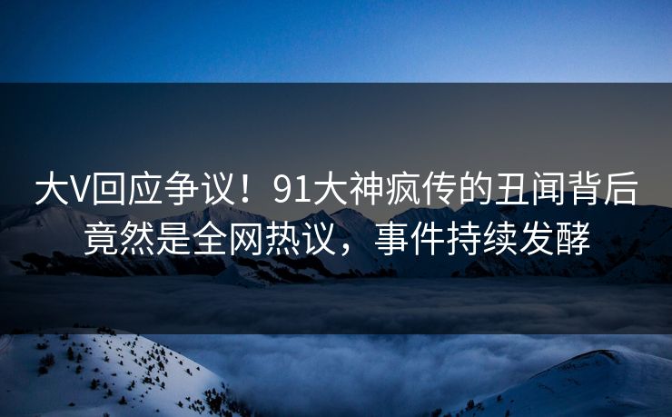 大V回应争议！91大神疯传的丑闻背后竟然是全网热议，事件持续发酵