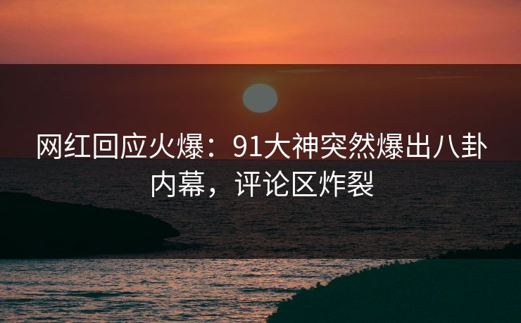 网红回应火爆：91大神突然爆出八卦内幕，评论区炸裂
