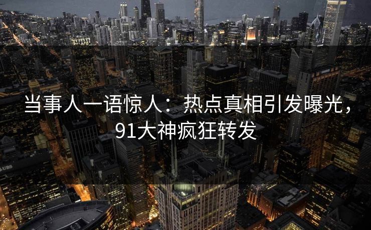 当事人一语惊人：热点真相引发曝光，91大神疯狂转发