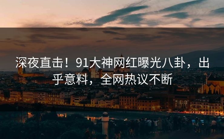 深夜直击！91大神网红曝光八卦，出乎意料，全网热议不断