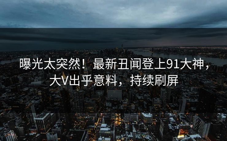曝光太突然！最新丑闻登上91大神，大V出乎意料，持续刷屏