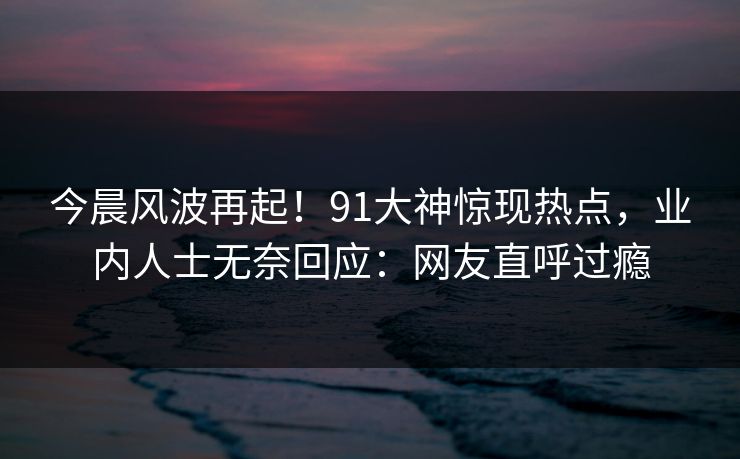 今晨风波再起！91大神惊现热点，业内人士无奈回应：网友直呼过瘾