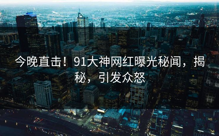 今晚直击！91大神网红曝光秘闻，揭秘，引发众怒