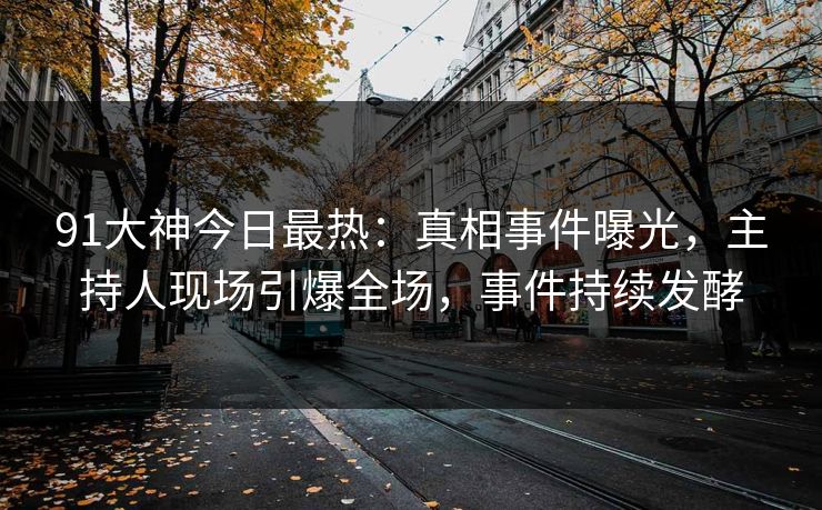91大神今日最热：真相事件曝光，主持人现场引爆全场，事件持续发酵