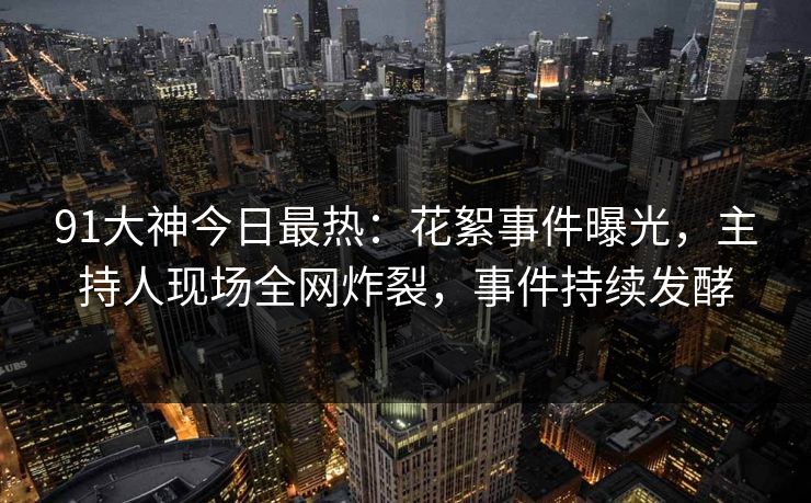 91大神今日最热：花絮事件曝光，主持人现场全网炸裂，事件持续发酵