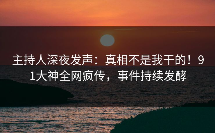 主持人深夜发声：真相不是我干的！91大神全网疯传，事件持续发酵