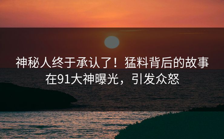神秘人终于承认了！猛料背后的故事在91大神曝光，引发众怒