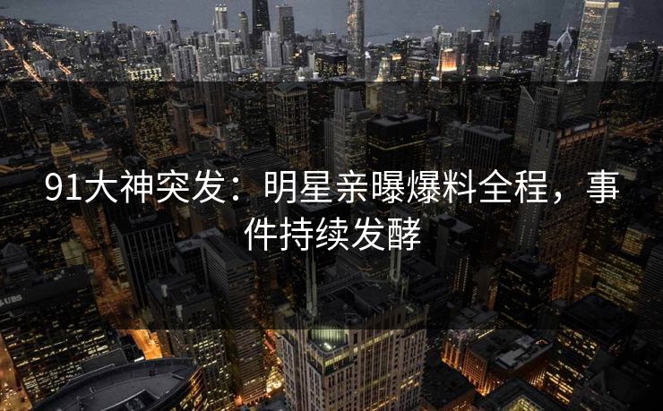 91大神突发：明星亲曝爆料全程，事件持续发酵