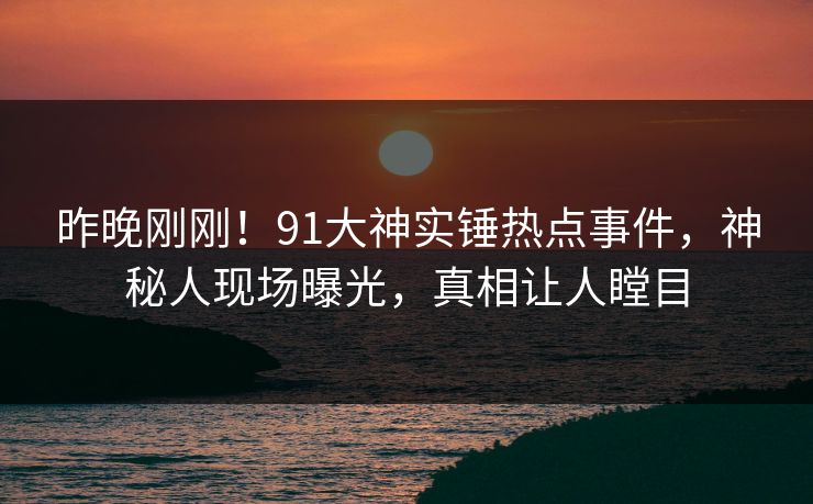 昨晚刚刚！91大神实锤热点事件，神秘人现场曝光，真相让人瞠目