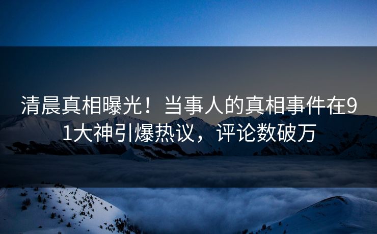 清晨真相曝光！当事人的真相事件在91大神引爆热议，评论数破万
