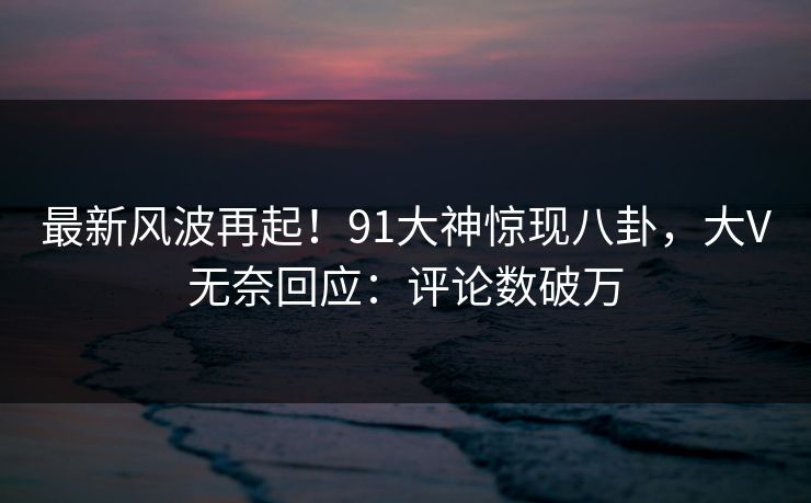 最新风波再起！91大神惊现八卦，大V无奈回应：评论数破万