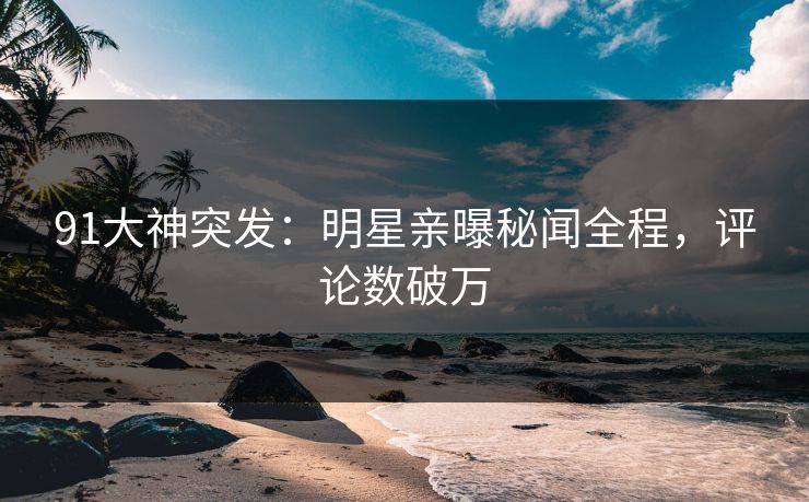 91大神突发：明星亲曝秘闻全程，评论数破万