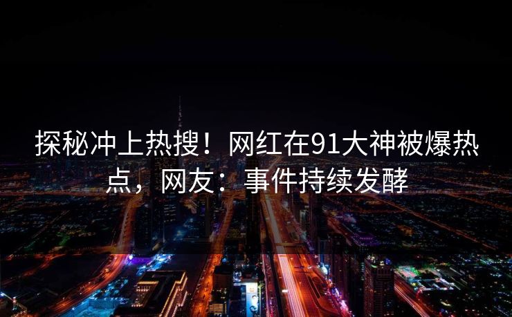 探秘冲上热搜！网红在91大神被爆热点，网友：事件持续发酵