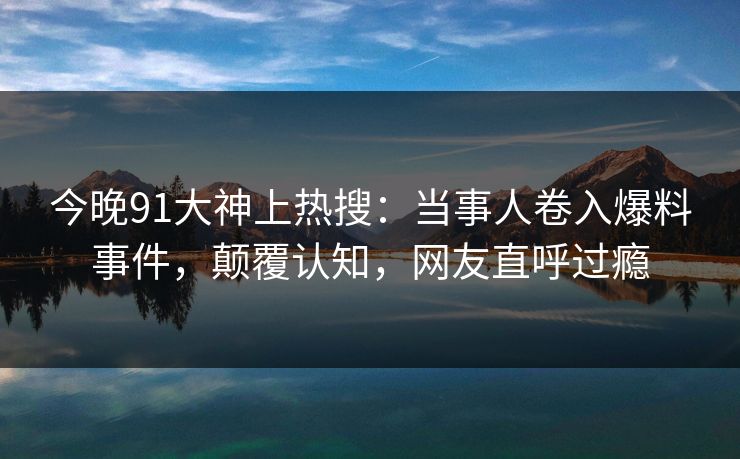 今晚91大神上热搜：当事人卷入爆料事件，颠覆认知，网友直呼过瘾