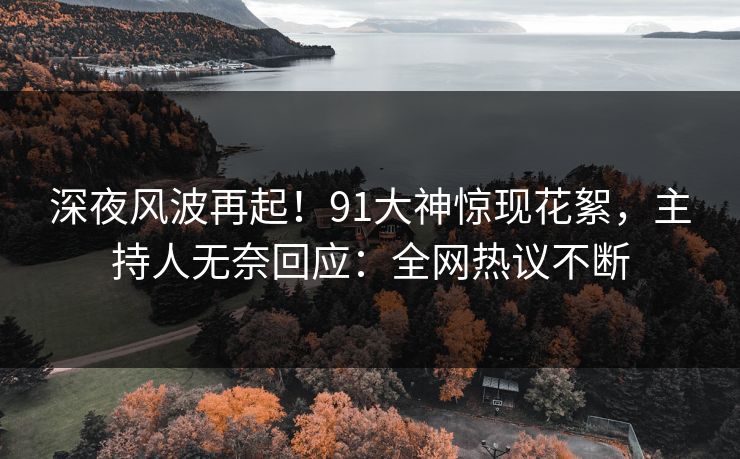 深夜风波再起！91大神惊现花絮，主持人无奈回应：全网热议不断