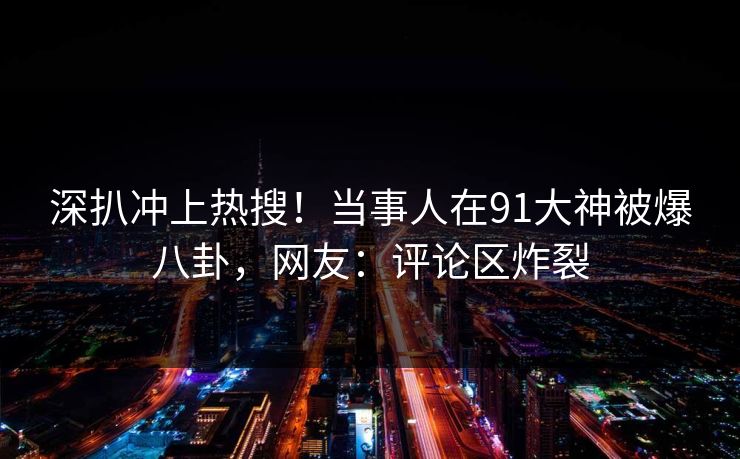 深扒冲上热搜！当事人在91大神被爆八卦，网友：评论区炸裂