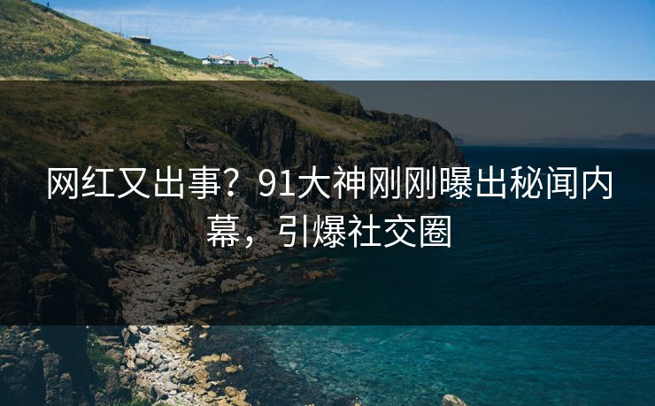 网红又出事？91大神刚刚曝出秘闻内幕，引爆社交圈