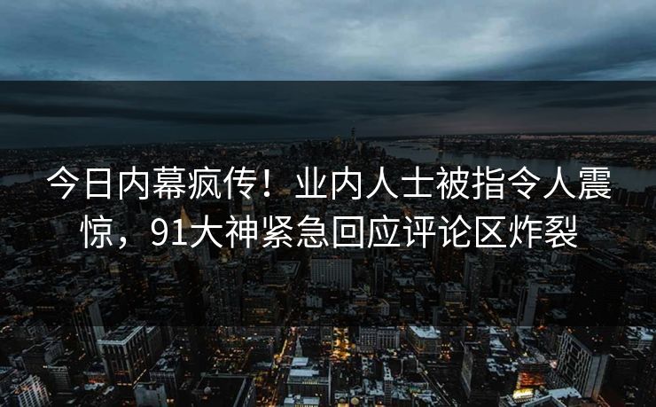 今日内幕疯传！业内人士被指令人震惊，91大神紧急回应评论区炸裂
